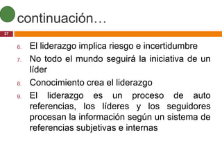 continuación…
27


     6.   El liderazgo implica riesgo e incertidumbre
     7.   No todo el mundo seguirá la iniciativa de un
          líder
     8.   Conocimiento crea el liderazgo
     9.   El liderazgo es un proceso de auto
          referencias, los líderes y los seguidores
          procesan la información según un sistema de
          referencias subjetivas e internas
 