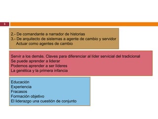3


    2.- De comandante a narrador de historias
    3.- De arquitecto de sistemas a agente de cambio y servidor
        Actuar como agentes de cambio


    Servir a los demás. Claves para diferenciar al líder servicial del tradicional
    Se puede aprender a liderar
    Podemos aprender a ser líderes
    La genética y la primera infancia

    Educación
    Experiencia
    Fracasos
    Formación objetivo
    El liderazgo una cuestión de conjunto
 