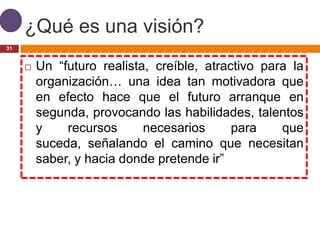 ¿Qué es una visión?
31


        Un “futuro realista, creíble, atractivo para la
         organización… una idea tan motivadora que
         en efecto hace que el futuro arranque en
         segunda, provocando las habilidades, talentos
         y    recursos      necesarios      para    que
         suceda, señalando el camino que necesitan
         saber, y hacia donde pretende ir”
 