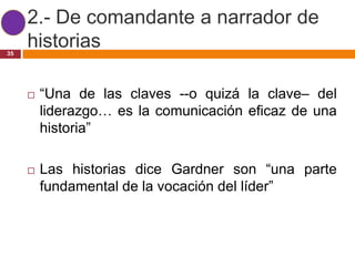 2.- De comandante a narrador de
35
     historias

        “Una de las claves --o quizá la clave– del
         liderazgo… es la comunicación eficaz de una
         historia”

        Las historias dice Gardner son “una parte
         fundamental de la vocación del líder”
 