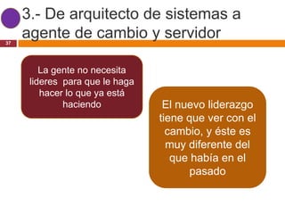 3.- De arquitecto de sistemas a
37
     agente de cambio y servidor

         La gente no necesita
      lideres para que le haga
         hacer lo que ya está
              haciendo            El nuevo liderazgo
                                 tiene que ver con el
                                   cambio, y éste es
                                   muy diferente del
                                    que había en el
                                        pasado
 