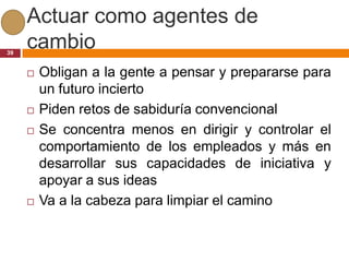 Actuar como agentes de
39
     cambio
        Obligan a la gente a pensar y prepararse para
         un futuro incierto
        Piden retos de sabiduría convencional
        Se concentra menos en dirigir y controlar el
         comportamiento de los empleados y más en
         desarrollar sus capacidades de iniciativa y
         apoyar a sus ideas
        Va a la cabeza para limpiar el camino
 