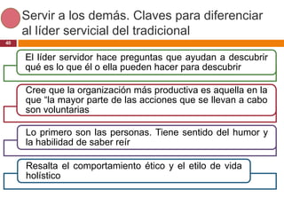 Servir a los demás. Claves para diferenciar
     al líder servicial del tradicional
40


     El líder servidor hace preguntas que ayudan a descubrir
     qué es lo que él o ella pueden hacer para descubrir

     Cree que la organización más productiva es aquella en la
     que “la mayor parte de las acciones que se llevan a cabo
     son voluntarias

     Lo primero son las personas. Tiene sentido del humor y
     la habilidad de saber reír

     Resalta el comportamiento ético y el etilo de vida
     holístico
 
