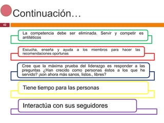 Continuación…
42


      La competencia debe ser eliminada. Servir y competir es
      antitéticos

      Escucha, enseña y ayuda     a   los   miembros   para   hacer   las
      recomendaciones oportunas


      Cree que la máxima prueba del liderazgo es responder a las
      preguntas ¿Han crecido como personas éstos a los que he
      servido? ¡son ahora más sanos, listos., libres?


      Tiene tiempo para las personas


      Interactúa con sus seguidores
 