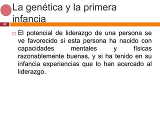 La genética y la primera
45
     infancia
        El potencial de liderazgo de una persona se
         ve favorecido si esta persona ha nacido con
         capacidades        mentales     y     físicas
         razonablemente buenas, y si ha tenido en su
         infancia experiencias que lo han acercado al
         liderazgo.
 