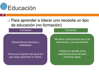 Educación
46


        Para aprender a liderar uno necesita un tipo
         de educación (no formación)
                Formación                         Educación


                                        •No lleva a las técnicas sino a la
         •Desarrolla las técnicas y      información y al conocimiento
               habilidades

                                            •Implica un estudio de la
     •Hace que la gente sea igual por      experiencia personal para
      que todos aprenden lo mismo               encontrar ideas
 