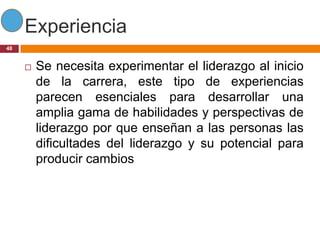 Experiencia
48


        Se necesita experimentar el liderazgo al inicio
         de la carrera, este tipo de experiencias
         parecen esenciales para desarrollar una
         amplia gama de habilidades y perspectivas de
         liderazgo por que enseñan a las personas las
         dificultades del liderazgo y su potencial para
         producir cambios
 