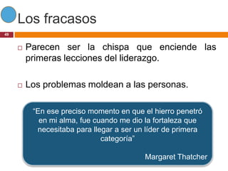 Los fracasos
49


        Parecen ser la chispa que enciende las
         primeras lecciones del liderazgo.

        Los problemas moldean a las personas.

          “En ese preciso momento en que el hierro penetró
            en mi alma, fue cuando me dio la fortaleza que
           necesitaba para llegar a ser un líder de primera
                              categoría”

                                          Margaret Thatcher
 