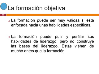 La formación objetiva
50


        La formación puede ser muy valiosa si está
         enfocada hacia unas habilidades específicas.

        La formación puede pulir y perfilar sus
         habilidades de liderazgo, pero no construye
         las bases del liderazgo. Éstas vienen de
         mucho antes que la formación
 