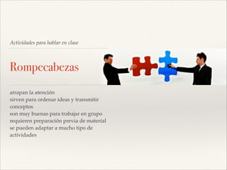 Actividades para hablar en clase

Rompecabezas
atrapan la atención!
sirven para ordenar ideas y transmitir
conceptos!
son muy buenas para trabajar en grupo!
requieren preparación previa de material!
se pueden adaptar a mucho tipo de
actividades

 
