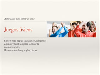 Actividades para hablar en clase

Juegos físicos
Sirven para captar la atención, relajar los
ánimos y también para facilitar la
memorización.!
Requieren orden y reglas claras!

 