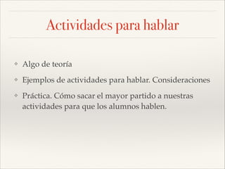 Actividades para hablar
❖

Algo de teoría!

❖

Ejemplos de actividades para hablar. Consideraciones !

❖

Práctica. Cómo sacar el mayor partido a nuestras
actividades para que los alumnos hablen.

 