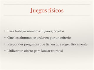 Juegos físicos

❖

Para trabajar números, lugares, objetos!

❖

Que los alumnos se ordenen por un criterio!

❖

Responder preguntas que tienen que coger físicamente!

❖

Utilizar un objeto para lanzar (turnos)

 