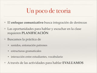 Un poco de teoria
❖

El enfoque comunicativo busca integración de destrezas!

❖

Las oportunidades para hablar y escuchar en la clase
requieren PLANIFICACIÓN !

❖

Buscamos la práctica de!
•
•

estructuras gramaticales!

•
❖

sonidos, entonación patrones!

interacción entre estudiantes, vocabulario!

A través de las actividades para hablar EVALUAMOS

 