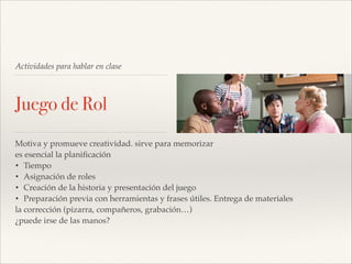 Actividades para hablar en clase

Juego de Rol
Motiva y promueve creatividad. sirve para memorizar!
es esencial la planiﬁcación!
• Tiempo!
• Asignación de roles!
• Creación de la historia y presentación del juego!
• Preparación previa con herramientas y frases útiles. Entrega de materiales!
la corrección (pizarra, compañeros, grabación…)!
¿puede irse de las manos?

 