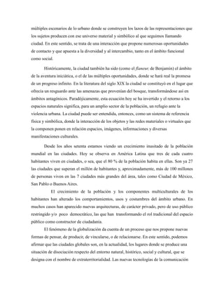 múltiples escenarios de lo urbano donde se construyen los lazos de las representaciones que
los sujetos producen con ese universo material y simbólico al que seguimos llamando
ciudad. En este sentido, se trata de una interacción que propone numerosas oportunidades
de contacto y que apuesta a la diversidad y al intercambio, tanto en el ámbito funcional
como social.
Históricamente, la ciudad también ha sido (como el flaneur, de Benjamín) el ámbito
de la aventura iniciática, o el de las múltiples oportunidades, donde se hará real la promesa
de un progreso infinito. En la literatura del siglo XIX la ciudad se constituyó en el lugar que
ofrecía un resguardo ante las amenazas que provenían del bosque, transformándose así en
ámbitos antagónicos. Paradójicamente, esta ecuación hoy se ha invertido y el retorno a los
espacios naturales significa, para un amplio sector de la población, un refugio ante la
violencia urbana. La ciudad puede ser entendida, entonces, como un sistema de referencia
física y simbólica, donde la interacción de los objetos y las redes materiales o virtuales que
la componen ponen en relación espacios, imágenes, informaciones y diversas
manifestaciones culturales.
Desde los años setenta estamos viendo un crecimiento inusitado de la población
mundial en las ciudades. Hoy se observa en América Latina que tres de cada cuatro
habitantes viven en ciudades, o sea, que el 80 % de la población habita en ellas. Son ya 27
las ciudades que superan el millón de habitantes y, aproximadamente, más de 100 millones
de personas viven en las 7 ciudades más grandes del área, tales como Ciudad de México,
San Pablo o Buenos Aires.
El crecimiento de la población y los componentes multiculturales de los
habitantes han alterado los comportamientos, usos y costumbres del ámbito urbano. En
muchos casos han aparecido nuevas arquitecturas, de carácter privado, pero de uso público
restringido y/o poco democrático, las que han transformando el rol tradicional del espacio
público como constructor de ciudadanía.
El fenómeno de la globalización da cuenta de un proceso que nos propone nuevas
formas de pensar, de producir, de vincularse, o de relacionarse. En este sentido, podemos
afirmar que las ciudades globales son, en la actualidad, los lugares donde se produce una
situación de disociación respecto del entorno natural, histórico, social y cultural, que se
designa con el nombre de extraterritorialidad. Las nuevas tecnologías de la comunicación
 
