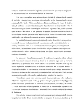 han hecho posible esta combinación específica a escala mundial, que asocia la integración
de la economía junto con la desterritorialización de actividades.
Este proceso contribuye a que sólo un número limitado de países realice la mayoría
de los flujos y transacciones económicas internacionales, y sólo algunas ciudades, como,
por ejemplo, New York o Tokio, consoliden su rol de centros líderes. En el caso de América
latina, la tendencia a la concentración dirige los flujos humanos en dirección a los polos de
atracción que siguen siendo las metrópolis nacionales o regionales. Hoy, ciertas ciudades,
como México o San Pablo, se han apropiado de papeles claves en la organización de las
megaregiones, mientras que otras, como Buenos Aires, o Montevideo, han perdido sus roles
tradicionales, o se hallan en la búsqueda de nuevos posicionamientos.
La realidad latinoamericana nos esta indicando ciertos desarrollos y características
comunes de nuestras ciudades, como es la presencia de ciudades dentro de ciudades: la
formal y la informal. Éstas no se desarrollan de manera homogénea; la heterogeneidad
multicultural y multitemporal que las caracteriza nos obliga a repensar sobre la particular
hibridez de nuestra cultura, y sobre cómo podemos educar para la convivencia pacífica en
estos nuevos espacios.
La televisión y el estallido comunicativo de los últimos tiempos han sido el vehículo
ideal para anular cualquier distancia y hacer de lo universal algo local y viceversa,
redefiniendo los parámetros de la cultura urbana. Los referentes culturales están hoy más
ligados a procesos mundiales que a las fronteras delimitadas por lo nacional o local. La
globalización impacta en las formas de identificación de la gente, porque pone delante de
ella nuevos otros que actúan como modelos para asemejarse o diferenciarse. Estos procesos
se dan con intensidades diferenciales, según las clases sociales y las regiones.
Teniendo en cuenta estos procesos, cuando hacemos referencia a los ciudadanos
deberíamos preguntarnos: en la ciudad, ¿a quién se incluye? ¿A quién se excluye? ¿Quiénes
pueden utilizar sus oportunidades de formación y de información, de trabajo y de cultura?
La ciudad actual esta sufriendo procesos de disolución, de fragmentación y privatización.
Procesos que interactúan contribuyendo a la desaparición del espacio público como espacio
de ciudadanía.
Para afrontar los cambios y transformaciones que propone esta etapa de la historia,
los gobiernos locales deben intentar articular un conjunto de acciones educativas y de
 