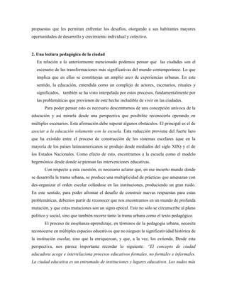 propuestas que les permitan enfrentar los desafíos, otorgando a sus habitantes mayores
oportunidades de desarrollo y crecimiento individual y colectivo.
2. Una lectura pedagógica de la ciudad
En relación a lo anteriormente mencionado podemos pensar que las ciudades son el
escenario de las transformaciones más significativas del mundo contemporáneo. Lo que
implica que en ellas se constituyan un amplio arco de experiencias urbanas. En este
sentido, la educación, entendida como un complejo de actores, escenarios, rituales y
significados, también se ha visto interpelada por estos procesos, fundamentalmente por
las problemáticas que provienen de este hecho ineludible de vivir en las ciudades.
Para poder pensar esto es necesario descentrarnos de una concepción unívoca de la
educación y así mirarla desde una perspectiva que posibilite reconocerla operando en
múltiples escenarios. Esta afirmación debe superar algunos obstáculos. El principal es el de
asociar a la educación solamente con la escuela. Esta reducción proviene del fuerte lazo
que ha existido entre el proceso de construcción de los sistemas escolares (que en la
mayoría de los países latinoamericanos se produjo desde mediados del siglo XIX) y el de
los Estados Nacionales. Como efecto de esto, encontramos a la escuela como el modelo
hegemónico desde donde se piensan las intervenciones educativas.
Con respecto a esta cuestión, es necesario aclarar que, en ese incierto mundo donde
se desarrolla la trama urbana, se produce una multiplicidad de prácticas que amenazan con
des-organizar el orden escolar colándose en las instituciones, produciendo un gran ruido.
En este sentido, para poder afrontar el desafío de construir nuevas respuestas para estas
problemáticas, debemos partir de reconocer que nos encontramos en un mundo de profunda
mutación, y que estas mutaciones son un signo epocal. Esto no sólo se circunscribe al plano
político y social, sino que también recorre tanto la trama urbana como el texto pedagógico.
El proceso de enseñanza-aprendizaje, en términos de la pedagogía urbana, necesita
reconocerse en múltiples espacios educativos que no nieguen la significatividad histórica de
la institución escolar, sino que la enriquezcan, y que, a la vez, los extienda. Desde esta
perspectiva, nos parece importante recordar lo siguiente: “El concepto de ciudad
educadora acoge e interrelaciona procesos educativos formales, no formales e informales.
La ciudad educativa es un entramado de instituciones y lugares educativos. Los nudos más
 