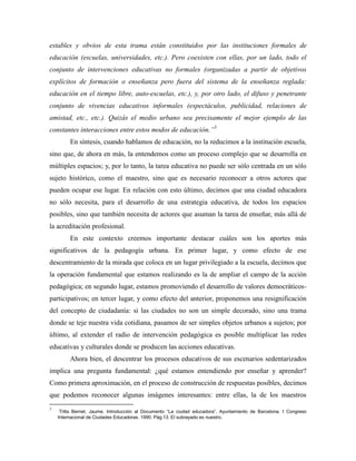 estables y obvios de esta trama están constituidos por las instituciones formales de
educación (escuelas, universidades, etc.). Pero coexisten con ellas, por un lado, todo el
conjunto de intervenciones educativas no formales (organizadas a partir de objetivos
explícitos de formación o enseñanza pero fuera del sistema de la enseñanza reglada:
educación en el tiempo libre, auto-escuelas, etc.), y, por otro lado, el difuso y penetrante
conjunto de vivencias educativos informales (espectáculos, publicidad, relaciones de
amistad, etc., etc.). Quizás el medio urbano sea precisamente el mejor ejemplo de las
constantes interacciones entre estos modos de educación.”3
En síntesis, cuando hablamos de educación, no la reducimos a la institución escuela,
sino que, de ahora en más, la entendemos como un proceso complejo que se desarrolla en
múltiples espacios; y, por lo tanto, la tarea educativa no puede ser sólo centrada en un sólo
sujeto histórico, como el maestro, sino que es necesario reconocer a otros actores que
pueden ocupar ese lugar. En relación con esto último, decimos que una ciudad educadora
no sólo necesita, para el desarrollo de una estrategia educativa, de todos los espacios
posibles, sino que también necesita de actores que asuman la tarea de enseñar, más allá de
la acreditación profesional.
En este contexto creemos importante destacar cuáles son los aportes más
significativos de la pedagogía urbana. En primer lugar, y como efecto de ese
descentramiento de la mirada que coloca en un lugar privilegiado a la escuela, decimos que
la operación fundamental que estamos realizando es la de ampliar el campo de la acción
pedagógica; en segundo lugar, estamos promoviendo el desarrollo de valores democráticos-
participativos; en tercer lugar, y como efecto del anterior, proponemos una resignificación
del concepto de ciudadanía: si las ciudades no son un simple decorado, sino una trama
donde se teje nuestra vida cotidiana, pasamos de ser simples objetos urbanos a sujetos; por
último, al extender el radio de intervención pedagógica es posible multiplicar las redes
educativas y culturales donde se producen las acciones educativas.
Ahora bien, el descentrar los procesos educativos de sus escenarios sedentarizados
implica una pregunta fundamental: ¿qué estamos entendiendo por enseñar y aprender?
Como primera aproximación, en el proceso de construcción de respuestas posibles, decimos
que podemos reconocer algunas imágenes interesantes: entre ellas, la de los maestros
3
Trilla Bernet, Jaume. Introducción al Documento “La ciudad educadora”. Ayuntamiento de Barcelona. I Congreso
Internacional de Ciudades Educadoras. 1990. Pág.13. El subrayado es nuestro.
 