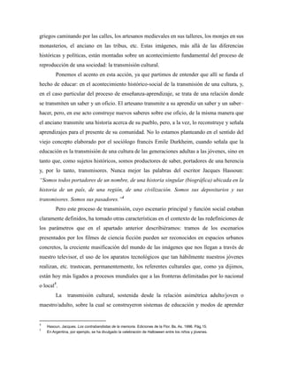 griegos caminando por las calles, los artesanos medievales en sus talleres, los monjes en sus
monasterios, el anciano en las tribus, etc. Estas imágenes, más allá de las diferencias
históricas y políticas, están montadas sobre un acontecimiento fundamental del proceso de
reproducción de una sociedad: la transmisión cultural.
Ponemos el acento en esta acción, ya que partimos de entender que allí se funda el
hecho de educar: en el acontecimiento histórico-social de la transmisión de una cultura, y,
en el caso particular del proceso de enseñanza-aprendizaje, se trata de una relación donde
se transmiten un saber y un oficio. El artesano transmite a su aprendiz un saber y un saber–
hacer, pero, en ese acto construye nuevos saberes sobre ese oficio, de la misma manera que
el anciano transmite una historia acerca de su pueblo, pero, a la vez, lo reconstruye y señala
aprendizajes para el presente de su comunidad. No lo estamos planteando en el sentido del
viejo concepto elaborado por el sociólogo francés Emile Durkheim, cuando señala que la
educación es la transmisión de una cultura de las generaciones adultas a las jóvenes, sino en
tanto que, como sujetos históricos, somos productores de saber, portadores de una herencia
y, por lo tanto, transmisores. Nunca mejor las palabras del escritor Jacques Hassoun:
“Somos todos portadores de un nombre, de una historia singular (biográfica) ubicada en la
historia de un país, de una región, de una civilización. Somos sus depositarios y sus
transmisores. Somos sus pasadores.”4
Pero este proceso de transmisión, cuyo escenario principal y función social estaban
claramente definidos, ha tomado otras características en el contexto de las redefiniciones de
los parámetros que en el apartado anterior describiéramos: tramos de los escenarios
presentados por los filmes de ciencia ficción pueden ser reconocidos en espacios urbanos
concretos, la creciente masificación del mundo de las imágenes que nos llegan a través de
nuestro televisor, el uso de los aparatos tecnológicos que tan hábilmente nuestros jóvenes
realizan, etc. trastocan, permanentemente, los referentes culturales que, como ya dijimos,
están hoy más ligados a procesos mundiales que a las fronteras delimitadas por lo nacional
o local5
.
La transmisión cultural, sostenida desde la relación asimétrica adulto/joven o
maestro/adulto, sobre la cual se construyeron sistemas de educación y modos de aprender
4
Hasoun, Jacques. Los contrabandistas de la memoria. Ediciones de la Flor. Bs. As. 1996. Pág.15.
5
En Argentina, por ejemplo, se ha divulgado la celebración de Halloween entre los niños y jóvenes.
 