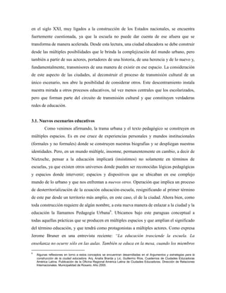 en el siglo XXI, muy ligados a la construcción de los Estados nacionales, se encuentra
fuertemente cuestionada, ya que la escuela no puede dar cuenta de ese afuera que se
transforma de manera acelerada. Desde esta lectura, una ciudad educadora se debe construir
desde las múltiples posibilidades que le brinda la complejización del mundo urbano, pero
también a partir de sus actores, portadores de una historia, de una herencia y de lo nuevo y,
fundamentalmente, transmisores de una manera de existir en ese espacio. La consideración
de este aspecto de las ciudades, al deconstruir el proceso de transmisión cultural de un
único escenario, nos abre la posibilidad de considerar otros. Este descentramiento instala
nuestra mirada a otros procesos educativos, tal vez menos centrales que los escolarizados,
pero que forman parte del circuito de transmisión cultural y que constituyen verdaderas
redes de educación.
3.1. Nuevos escenarios educativos
Como venimos afirmando, la trama urbana y el texto pedagógico se construyen en
múltiples espacios. Es en ese cruce de experiencias personales y mundos institucionales
(formales y no formales) donde se construyen nuestras biografías y se despliegan nuestras
identidades. Pero, en un mundo múltiple, insomne, permanentemente en cambio, a decir de
Nietzsche, pensar a la educación implicará (insistimos) no solamente en términos de
escuelas, ya que existen otros universos donde pueden ser reconocidas lógicas pedagógicas
y espacios donde intervenir; espacios y dispositivos que se ubicaban en ese complejo
mundo de lo urbano y que nos enfrentan a nuevos otros. Operación que implica un proceso
de desterritorialización de la ecuación educación-escuela, resignificando al primer término
de este par desde un territorio más amplio, en este caso, el de la ciudad. Ahora bien, como
toda construcción requiere de algún nombre, a esta nueva manera de enlazar a la ciudad y la
educación la llamamos Pedagogía Urbana6
. Ubicamos bajo este paraguas conceptual a
todas aquellas prácticas que se producen en múltiples espacios y que amplían el significado
del término educación, y que tendrá como protagonistas a múltiples actores. Como expresa
Jerome Bruner en una entrevista reciente: “La educación trasciende la escuela. La
enseñanza no ocurre sólo en las aulas. También se educa en la mesa, cuando los miembros
6
Algunas reflexiones en torno a estos conceptos se encuentran desarrolladas en el Argumentos y estrategias para la
construcción de la ciudad educadora. Arq. Analía Brarda y Lic. Guillermo Ríos. Cuadernos de Ciudades Educadoras
América Latina. Publicación de la Oficina Regional América Latina de Ciudades Educadoras. Dirección de Relaciones
Internacionales. Municipalidad de Rosario. Año 2000.
 