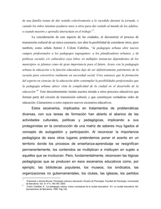 de una familia tratan de dar sentido colectivamente a lo sucedido durante la jornada, o
cuando los niños intentan ayudarse unos a otros para dar sentido al mundo de los adultos,
o cuando maestro y aprendiz interactúan en el trabajo”7
.
La consideración de este aspecto de las ciudades, al deconstruir el proceso de
transmisión cultural de un único escenario, nos abre la posibilidad de considerar otros, pero
también, como señala Antoni J. Colom Cañellas, “la pedagogía urbana abre nuevos
campos profesionales a los pedagogos (agregamos: a los planificadores urbanos, y de
políticas sociales y/o culturales) cuya labor, en múltiples instancias dependientes de los
municipios se plantea como de gran importancia para el futuro. Acaso con la pedagogía
urbana la educación o la función educadora deje de ser definitivamente patrimonio de la
escuela para convertirse realmente en necesidad social. Creo entonces que la formación
del experto en ciencias de la educación debe contemplar la posibilidades profesionales que
la pedagogía urbana ofrece vista la complicidad de la ciudad en el desarrollo de la
educación”8
Este descentramiento instala nuestra mirada a otros procesos educativos que
forman parte del circuito de transmisión cultural, y que constituyen verdaderas redes de
educación. Llamaremos a estos espacios nuevos escenarios educativos.
Estos escenarios, implicados en tratamientos de problemáticas
diversas, con sus tareas de formación han abierto el abanico de las
actividades culturales, políticas y pedagógicas, implicando a sus
protagonistas en la construcción de una matriz de saberes muy ligados al
concepto de autogestión y participación. Al reconocer la importancia
pedagógica de esos otros lugares pretendemos poner el acento en un
territorio donde los procesos de enseñanza-aprendizaje se resignifican
permanentemente, los contenidos se multiplican e instituyen en sujeto a
aquellos que se involucran. Pero, fundamentalmente, reconocen las lógicas
pedagógicas que se producen en esos escenarios educativos como, por
ejemplo, las bibliotecas populares, los museos, los sindicatos, las
organizaciones no gubernamentales, los clubes, las iglesias, los partidos
7
Entrevista a Jerome Bruner: Psicología cultural y educación. Anuario de Psicología. Facultad de Psicología. Universidad
de Barcelona. Vol. 31 nº 4, 185-190. 2000.
8
Colom Cañellas, A. “La pedagogía urbana, marco conceptual de la ciudad educadora”. En: La ciudad educadora. AA.
Ayuntamiento de Barcelona. 1990. Pág 126.
 