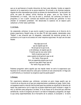 3
que ya no pertenecen al mundo discursivo de hace unas décadas, tocaba un aspecto
esencial en la experiencia de no pocos maestros. En privado y de diversas maneras,
algunos de ellos expresaban que existe un abismo de inentendimiento: “ya les bailé, les
grité, me puse de cabeza, utilicé técnicas de grupo… pero no hay forma de
entendernos y ni modo… Uno vive de esto y, entonces, me conformo con llenar el
programa y a ver a quién –concluía esa maestra que estaba por jubilarse- le toca
atender el verdadero problema”. Así denunciaba la ausencia de un espacio para
comunicar y tratar esas cuestiones.
2. Un Nudo.
Se comprende, entonces, lo que ocurre cuando lo que prevalece es el divorcio de la
propia experiencia. Ronald Laing, en los años 70 del siglo pasado, denominaba como
“Nudos” a esa situación que va ahogando, reduciendo las materias primas de la
existencia y en la que no se avanza sin crear mayores sujeciones. He aquí uno de esos
Nudos:
Hay algo que no sé
que se supone que sé.
No sé qué es lo que no sé,
y sin embargo, se supone que sé.
Y siento que me veo como tonto
tanto si parece que no sé
como cuando no sé qué es lo que no sé.
Por tanto, finjo que sé.
Esto es espantoso puesto que no sé
qué es lo que debo fingir que sé.
Por tanto finjo que sé todo.
Podemos preguntar sobre aquello que nos impide tomar en serio la experiencia que
hacemos en la relación educativa como para revelarla en una conversación. Si llega uno
a confrontarla y a reconocer su exigencia ¿qué me puede pasar?
3. Riesgos.
Por experiencia sabemos que, entonces, corremos un gran riesgo puesto que se
trataría de un discurso en el que nos comprometemos y ponemos en juego. Sobre todo,
arriesgamos nuestra relación institucional pues hay quienes se adjudican el derecho de
medir esa experiencia con la regla de su propia experiencia para rechazar o negar la
mía. La definen como peligrosa o errónea. Si no se mueve en la dirección que ellos han
establecido, recibo la exigencia de hacer a un lado mi búsqueda y preguntas, de negar
lo que estoy experimentando. Es el horizonte de la censura, la exclusión o la burla
 