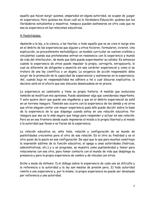 4
aquello que hacen surgir quienes, amparados en alguna autoridad, se ocupan de juzgar
mi experiencia. Pero quienes me dicen cuál es la Verdadera Educación, quiénes son los
Verdaderos estudiantes y maestros, tampoco pueden sostenerse en otra cosa que no
sea su experiencia en las relaciones educativas.
4. Posibilidades.
Apelarán a la ley, a la ciencia, a las teorías, a todo aquello que no se crea ni surge sino
en el ámbito de las experiencias que alguien u otros hicieron, formularon, vivieron. Una
explicación, un procedimiento metodológico, un modelo curricular se vuelven creíbles y
vinculantes cuando sus pretensiones entran en resonancia con la experiencia y mundo
de vida del interlocutor, de modo que éste pueda experimentar su validez. Es entonces
cuando la experiencia de otros puede impulsar la propia, corregirla, enriquecerla, lo
cual es diferente de obligarme a asumirla sin ese carácter experiencial y como si se
tratara de una ley científica o un dogma. La exigencia de acción responsable debe
surgir de la promoción de la capacidad de experienciar y sostenerse en la experiencia.
Así, cuando bajo mi responsabilidad me adhiero a tal o cual discurso explicativo, lo
decisivo está en el efecto que ese discurso desencadena en mi praxis.
La experiencia es cambiante y tiene su propia historia. A medida que evoluciona
también se modifican mis opiniones. Puedo abandonar algo que consideraba importante.
Y esto quiere decir que puede uno engañarse y que en el ámbito experiencial se está
en un terreno inseguro. También eso ocurre con la experiencia de los demás y no sirve
que otros aleguen contar con mayor experiencia pues sólo puedo decidir sobre la base
de la experiencia de la que dispongo cuando estoy en una relación educativa. Por
insegura que sea es lo más seguro que tengo para responder y actuar en esa relación.
Pero es en esa frontera donde suele imponerse el miedo a la propia libertad y el miedo
a la autoridad que llevan a no fiarse de la experiencia.
La relación educativa es, ante todo, relación y configuración de un mundo de
posibilidades crecientes para el otro de esa relación. Es el otro su finalidad y es el
otro quien da la pauta en esa configuración. De aquí que lo que para muchos constituye
la expresión sublime de la función educativa, el apego a unas autoridades (teóricas,
administrativas, etc.) y a un programa, se muestra como pusilanimidad y temor para
relacionarse con ese otro, para tomar contacto con el mundo de vida que despliega su
presencia y para la propia experiencia de cambio y de vínculos con otros.
Dicho a modo de síntesis: 1) el diálogo sobre la experiencia de cada uno se dificulta y
la referencia a la autoridad y la ley son medios de presión pero, 2) toda autoridad
remite a una experiencia y, por lo mismo, la propia experiencia no puede ser devaluada
por referencia a una autoridad.
 