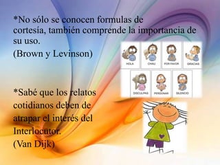 *No sólo se conocen formulas de
cortesía, también comprende la importancia de
su uso.
(Brown y Levinson)
*Sabé que los relatos
cotidianos deben de
atrapar el interés del
Interlocutor.
(Van Dijk)
 