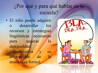 ¿Por qué y para qué hablar en la
escuela?
• El niño puede adquirir
o desarrollar los
recursos y estrategias
lingüísticas necesarias
para superar la
desigualdad
comunicativa y es
responsable de la
enseñanza formal.
 