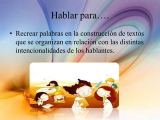Hablar para….
• Recrear palabras en la construcción de textos
que se organizan en relación con las distintas
intencionalidades de los hablantes.
 