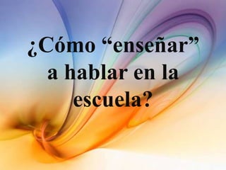 ¿Cómo “enseñar”
a hablar en la
escuela?
 