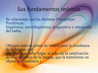 Sus fundamentos teóricos
Se relacionan con las distintas Disciplinas
Periféricas:
lingüística, sociolingüística, pragmática y etnografía
del habla.
Ofrecen materia prima de interés para la enseñanza
de la lengua oral.
(No puede ni debe llegar al aula sin la catalización
de una didáctica de la lengua, que la transforme en
objeto de enseñanza.)
 