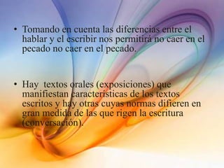 • Tomando en cuenta las diferencias entre el
hablar y el escribir nos permitirá no caer en el
pecado no caer en el pecado.
• Hay textos orales (exposiciones) que
manifiestan características de los textos
escritos y hay otras cuyas normas difieren en
gran medida de las que rigen la escritura
(conversación).
 