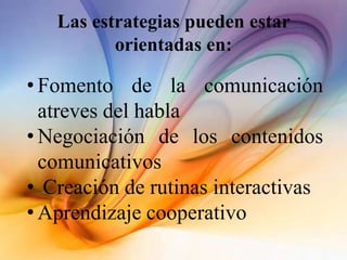 Las estrategias pueden estar
orientadas en:
• Fomento de la comunicación
atreves del habla
• Negociación de los contenidos
comunicativos
• Creación de rutinas interactivas
• Aprendizaje cooperativo
 