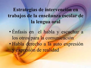 Estrategias de intervención en
trabajos de la enseñanza escolar de
la lengua oral
• Énfasis en el habla y escuchar a
los otros para la comunicación
• Habla derecho a la auto expresión
y expresión de realidad
 
