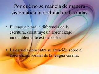 Por qué no se maneja de manera
sistemática la oralidad en las aulas
• El lenguaje oral a diferencia de la
escritura, constituye un aprendizaje
indudablemente extraescolar.
• La escuela concentra su atención sobre el
aprendizaje formal de la lengua escrita.
 