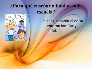 ¿Para qué enseñar a hablar en la
escuela?
• Lengua habitual en su
entorno familiar y
social.
 