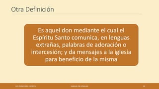 Otra Definición
Es aquel don mediante el cual el
Espíritu Santo comunica, en lenguas
extrañas, palabras de adoración o
intercesión; y da mensajes a la iglesia
para beneficio de la misma
LOS DONES DEL ESPIRITU HABLAR EN LENGUAS 10
 