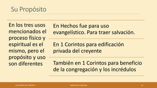Su Propósito
LOS DONES DEL ESPIRITU HABLAR EN LENGUAS 12
En los tres usos
mencionados el
proceso físico y
espiritual es el
mismo, pero el
propósito y uso
son diferentes
En Hechos fue para uso
evangelístico. Para traer salvación.
En 1 Corintos para edificación
privada del creyente
También en 1 Corintos para beneficio
de la congregación y los incrédulos
 