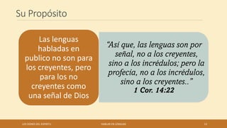 Su Propósito
“Así que, las lenguas son por
señal, no a los creyentes,
sino a los incrédulos; pero la
profecía, no a los incrédulos,
sino a los creyentes..”
1 Cor. 14:22
Las lenguas
habladas en
publico no son para
los creyentes, pero
para los no
creyentes como
una señal de Dios
LOS DONES DEL ESPIRITU HABLAR EN LENGUAS 13
 