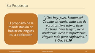 Su Propósito
“¿Qué hay, pues, hermanos?
Cuando os reunís, cada uno de
vosotros tiene salmo, tiene
doctrina, tiene lengua, tiene
revelación, tiene interpretación.
Hágase todo para edificación.”
1 Cor. 14:26
El propósito de la
manifestación de
hablar en lenguas
es la edificación
LOS DONES DEL ESPIRITU HABLAR EN LENGUAS 14
 