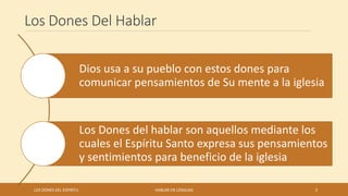 Los Dones Del Hablar
Dios usa a su pueblo con estos dones para
comunicar pensamientos de Su mente a la iglesia
Los Dones del hablar son aquellos mediante los
cuales el Espíritu Santo expresa sus pensamientos
y sentimientos para beneficio de la iglesia
LOS DONES DEL ESPIRITU HABLAR EN LENGUAS 3
 