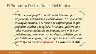 El Propósito De Los Dones Del Hablar
LOS DONES DEL ESPIRITU HABLAR EN LENGUAS 5
“3 Pero el que profetiza habla a los hombres para
edificación, exhortación y consolación. 4 El que habla
en lengua extraña, a sí mismo se edifica; pero el que
profetiza, edifica a la iglesia. 5 Así que, quisiera que
todos vosotros hablaseis en lenguas, pero más que
profetizaseis; porque mayor es el que profetiza que el
que habla en lenguas, a no ser que las interprete para
que la iglesia reciba edificación. 1 Corintios 14:3-6
 
