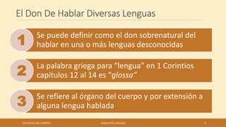 El Don De Hablar Diversas Lenguas
Se puede definir como el don sobrenatural del
hablar en una o más lenguas desconocidas
La palabra griega para “lengua” en 1 Corintios
capítulos 12 al 14 es “glossa”
Se refiere al órgano del cuerpo y por extensión a
alguna lengua hablada
LOS DONES DEL ESPIRITU HABLAR EN LENGUAS 6
 