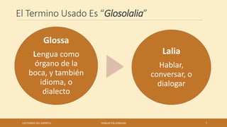 El Termino Usado Es “Glosolalia”
Glossa
Lengua como
órgano de la
boca, y también
idioma, o
dialecto
Lalia
Hablar,
conversar, o
dialogar
LOS DONES DEL ESPIRITU HABLAR EN LENGUAS 7
 