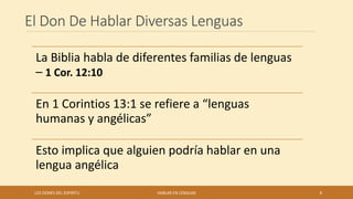 El Don De Hablar Diversas Lenguas
La Biblia habla de diferentes familias de lenguas
– 1 Cor. 12:10
En 1 Corintios 13:1 se refiere a “lenguas
humanas y angélicas”
Esto implica que alguien podría hablar en una
lengua angélica
LOS DONES DEL ESPIRITU HABLAR EN LENGUAS 8
 
