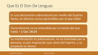 Que Es El Don De Lenguas
Es una declaración sobrenatural por medio del Espíritu
Santo, en idiomas nunca aprendidos por el que habla
Generalmente no es entendida por la mente del que
habla – 1 Cor. 14:14
Su manifestación es sobrenatural, no es inventada por la
persona, es por inspiración que viene del Espíritu, y su
propósito es divino
LOS DONES DEL ESPIRITU HABLAR EN LENGUAS 9
 