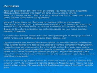 EI nerviosismo   Alguna vez, platicando con don Fermín Rivera en su rancho de La Alianza, me animé a preguntarle: "Maestro, ¿usted sentía miedo en la plaza?". Él lo pensó un poco y luego me contesto:  "Fíjese que sí. Siempre tuve miedo. Miedo al toro o a la cornada, claro. Pero, sobre todo, miedo al público. Miedo a quedar en ridículo frente a toda aquella gente". Margareth Thatcher dijo una vez: "Siempre que debo hablar en público me pongo nerviosa".  Es de esperar que sintamos temor y dudas sobre nuestra capacidad y que incluso comencemos con algo de nervios. Quizá los primeros minutos uno sienta que le tiemblan la voz o las rodillas, pero esto va desapareciendo con forme comprobamos que nos hemos preparado bien y que nuestro discurso es coherente y comprensible.  Si lo consideramos necesario podemos tomar antes un tranquilizante ligero; sin embargo; ¡cuidado con el alcohol! Funciona, pero existe el riesgo de que se llegue a depender de él.  Llegar cinco minutos antes de nuestra plática puede significar una invitación al desastre. Revisemos con tiempo suficiente, digamos uno o dos días antes, el equipo que vamos a usar para nuestras proyecciones, y asegurémonos de que estas pasan bien. Que el foco del atril funcione. Que nuestra voz se ajuste al micrófono. Luego, vayamos con tiempo al baño. Después, aclaremos la voz antes de empezar y tengamos siempre a mano un vaso con agua para refrescarnos la garganta... O para usarlo como pretexto para introducir un espacio de silencio que permita al publico valorar lo que acabamos de decir o fijarse bien en el contenido de una proyección.  Si nos equivocamos en algo, sigamos adelante. Los oyentes son humanos y saben que cualquiera puede cometer un error. Y esto es importante: olvidémoslo rápidamente. No dejemos que su recuerdo nos eche a perder el resto de la plática. Y tampoco vale la pena disculparnos, a menos que la equivocación haya sido grande. 