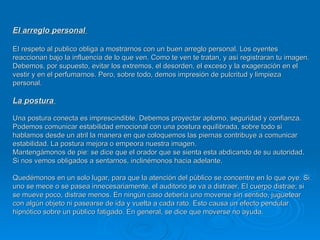 EI arreglo personal  EI respeto al publico obliga a mostrarnos con un buen arreglo personal. Los oyentes reaccionan bajo la influencia de lo que ven. Como te ven te tratan, y así registraran tu imagen. Debemos, por supuesto, evitar los extremos, el desorden, el exceso y la exageración en el vestir y en el perfumarnos. Pero, sobre todo, demos impresión de pulcritud y limpieza personal.  La postura  Una postura conecta es imprescindible. Debemos proyectar aplomo, seguridad y confianza. Podemos comunicar estabilidad emocional con una postura equilibrada, sobre todo si hablamos desde un atril la manera en que coloquemos las piernas contribuye a comunicar estabilidad. La postura mejora o empeora nuestra imagen.  Mantengámonos de pie: se dice que el orador que se sienta esta abdicando de su autoridad. Si nos vemos obligados a sentarnos, inclinémonos hacia adelante.  Quedémonos en un solo lugar, para que la atención del público se concentre en lo que oye. Si uno se mece o se pasea innecesariamente, el auditorio se va a distraer. EI cuerpo distrae; si se mueve poco, distrae menos. En ningún caso debería uno moverse sin sentido, juguetear con algún objeto ni pasearse de ida y vuelta a cada rato. Esto causa un efecto pendular hipnótico sobre un público fatigado. En general, se dice que moverse no ayuda. 